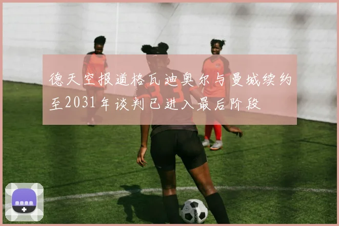 德天空报道格瓦迪奥尔与曼城续约至2031年谈判已进入最后阶段