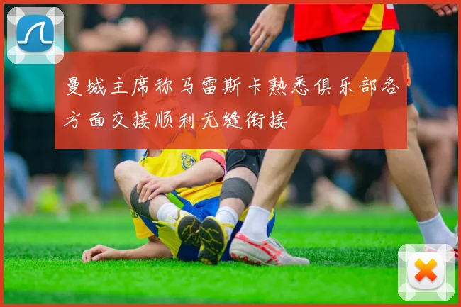 曼城主席称马雷斯卡熟悉俱乐部各方面交接顺利无缝衔接