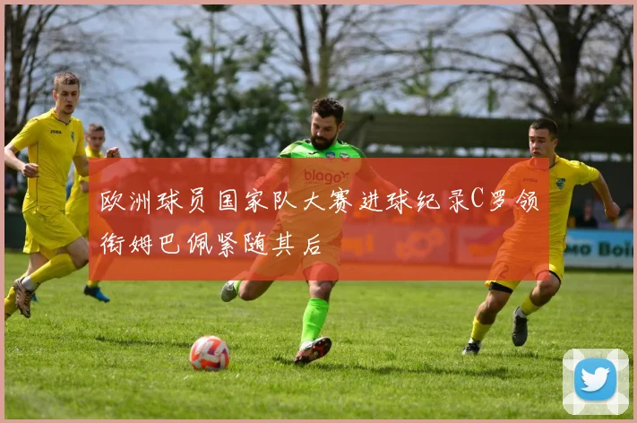 欧洲球员国家队大赛进球纪录C罗领衔姆巴佩紧随其后