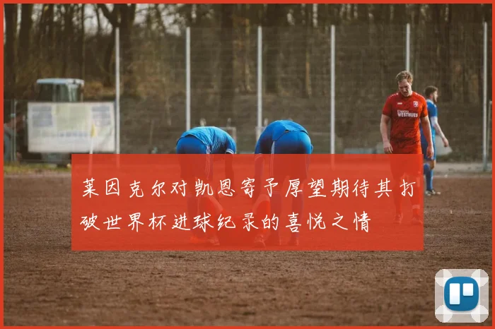 莱因克尔对凯恩寄予厚望期待其打破世界杯进球纪录的喜悦之情