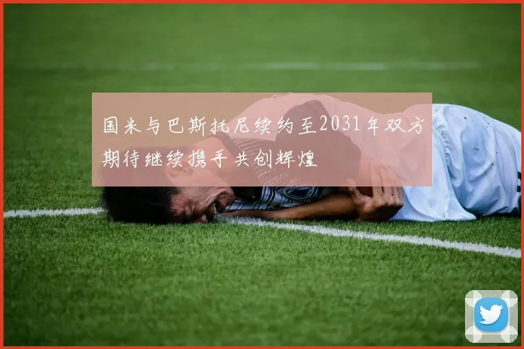 国米与巴斯托尼续约至2031年双方期待继续携手共创辉煌