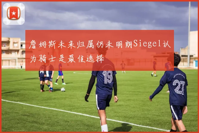 詹姆斯未来归属仍未明朗Siegel认为骑士是最佳选择