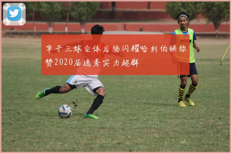 华子三球合体后场闪耀哈利伯顿称赞2020届选秀实力超群