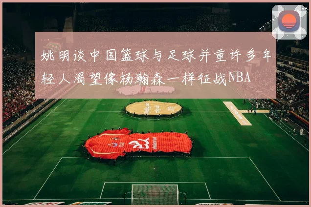 姚明谈中国篮球与足球并重许多年轻人渴望像杨瀚森一样征战NBA