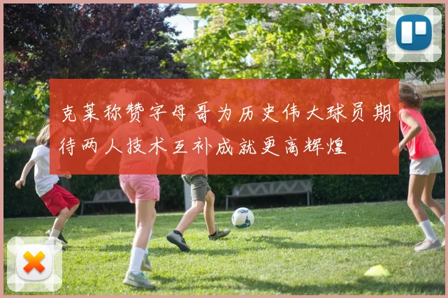克莱称赞字母哥为历史伟大球员期待两人技术互补成就更高辉煌