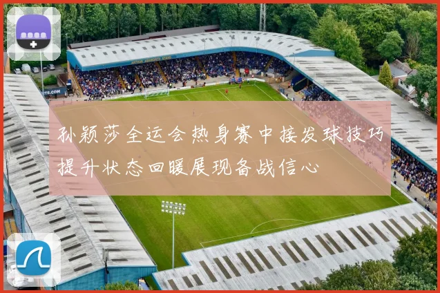 孙颖莎全运会热身赛中接发球技巧提升状态回暖展现备战信心