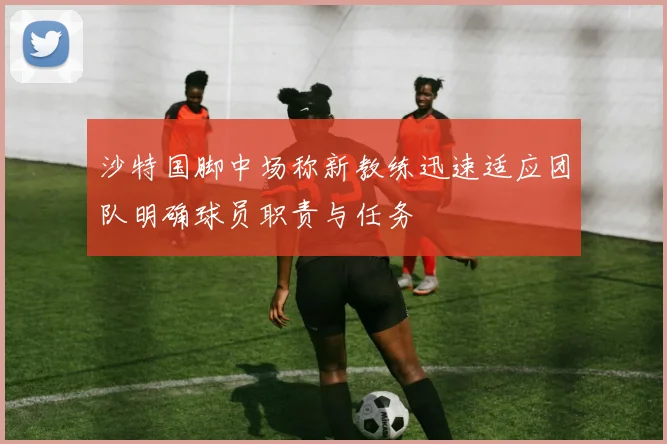 沙特国脚中场称新教练迅速适应团队明确球员职责与任务