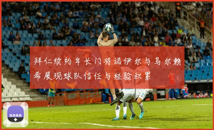 拜仁续约年长门将诺伊尔与乌尔赖希展现球队信任与经验积累