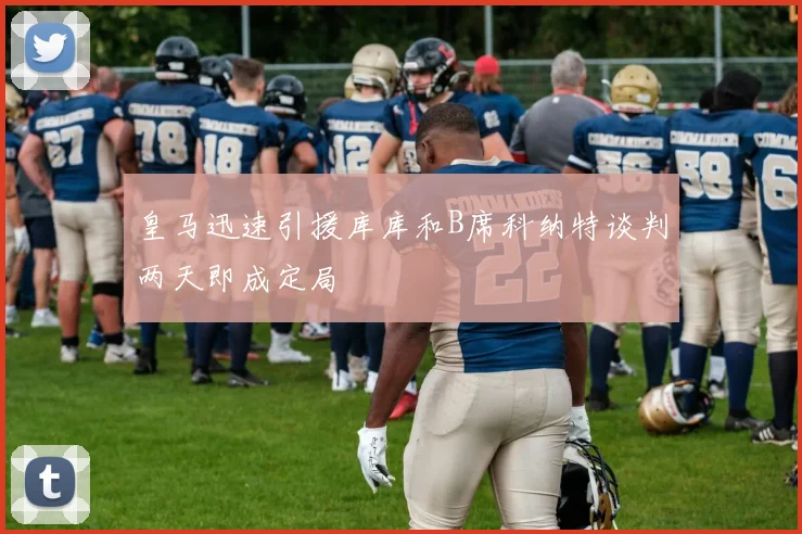 皇马迅速引援库库和B席科纳特谈判两天即成定局