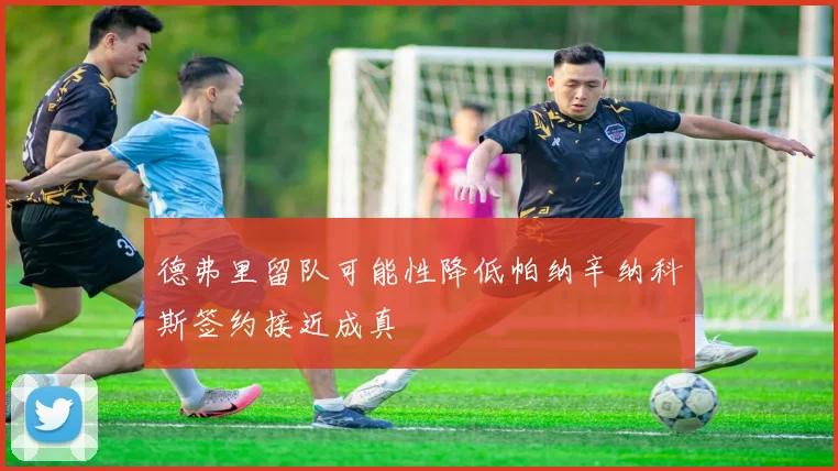 德弗里留队可能性降低帕纳辛纳科斯签约接近成真
