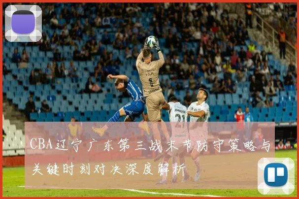 CBA辽宁广东第三战末节防守策略与关键时刻对决深度解析