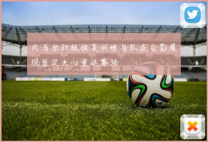 内马尔积极恢复训练与队友合影展现坚定决心重返赛场