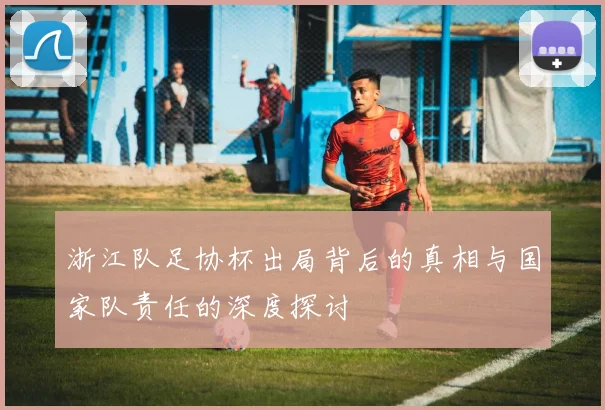 浙江队足协杯出局背后的真相与国家队责任的深度探讨