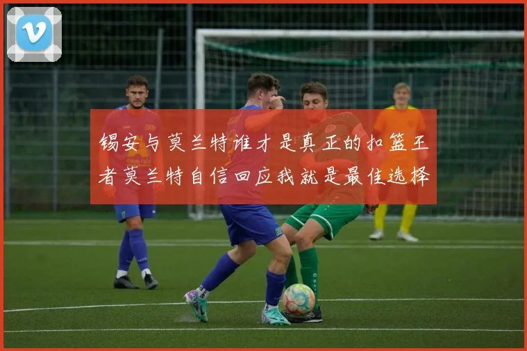 锡安与莫兰特谁才是真正的扣篮王者莫兰特自信回应我就是最佳选择