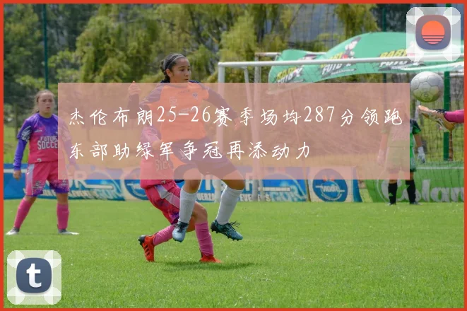 杰伦布朗25-26赛季场均287分领跑东部助绿军争冠再添动力