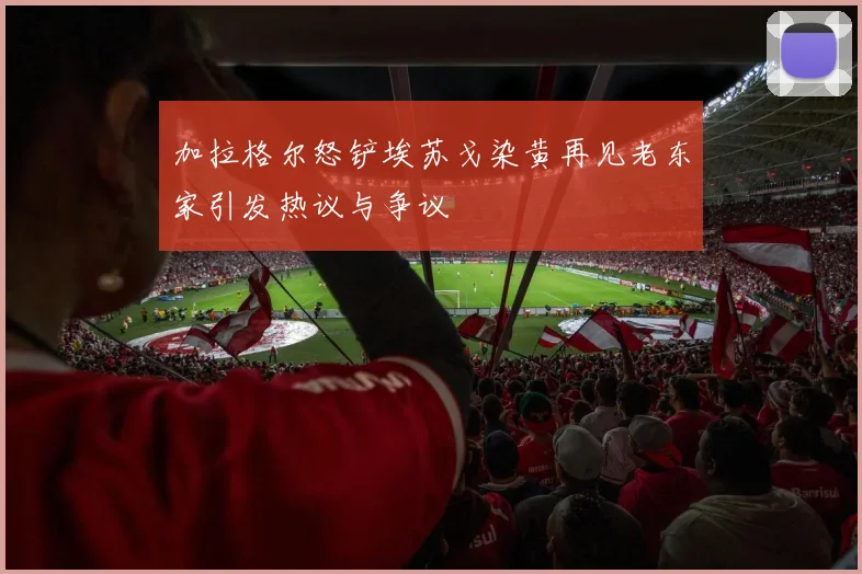 加拉格尔怒铲埃苏戈染黄再见老东家引发热议与争议