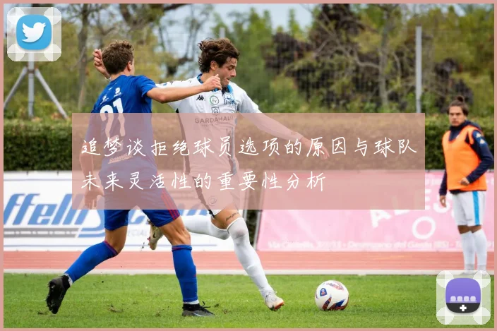 追梦谈拒绝球员选项的原因与球队未来灵活性的重要性分析