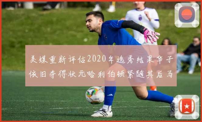 美媒重新评估2020年选秀结果华子依旧夺得状元哈利伯顿紧随其后马克西位列探花