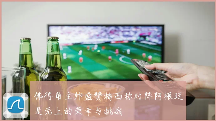 佛得角主帅盛赞梅西称对阵阿根廷是无上的荣幸与挑战